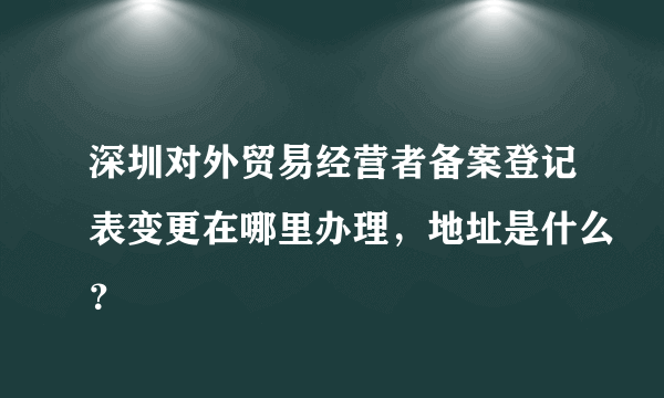 深圳对外贸易经营者备案登记表变更在哪里办理，地址是什么？