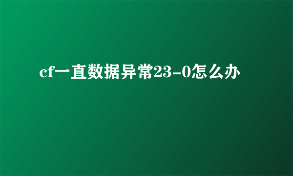 cf一直数据异常23-0怎么办