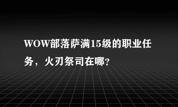 WOW部落萨满15级的职业任务，火刃祭司在哪？