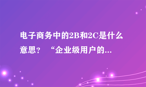 电子商务中的2B和2C是什么意思？ “企业级用户的2B类电子商务交易额”中的2B是什么意思？2C又是什么意思