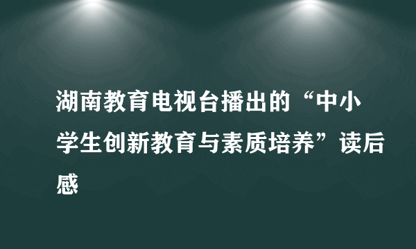 湖南教育电视台播出的“中小学生创新教育与素质培养”读后感