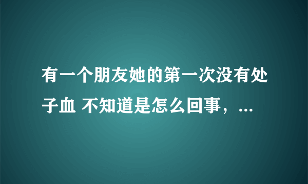 有一个朋友她的第一次没有处子血 不知道是怎么回事，很苦恼 请问是什么原因？？？