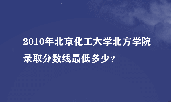 2010年北京化工大学北方学院录取分数线最低多少？