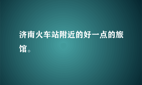 济南火车站附近的好一点的旅馆。