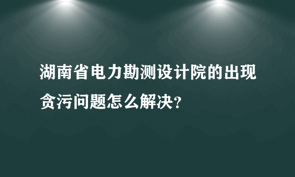 湖南省电力勘测设计院的出现贪污问题怎么解决？