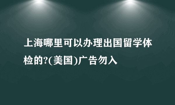 上海哪里可以办理出国留学体检的?(美国)广告勿入