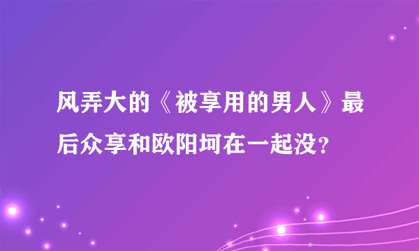 风弄大的《被享用的男人》最后众享和欧阳坷在一起没？