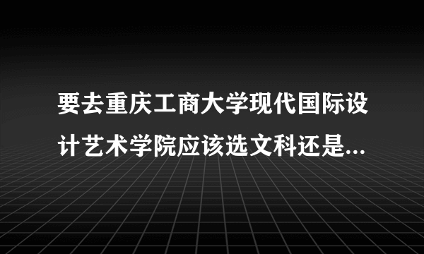 要去重庆工商大学现代国际设计艺术学院应该选文科还是选理科？录取分多少？