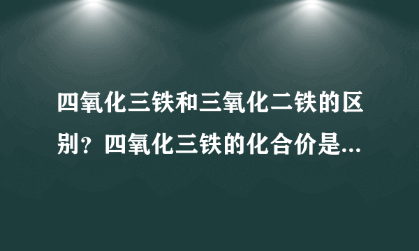 四氧化三铁和三氧化二铁的区别？四氧化三铁的化合价是多少？求大神