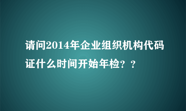 请问2014年企业组织机构代码证什么时间开始年检？？