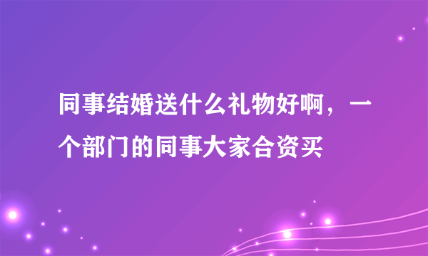 同事结婚送什么礼物好啊，一个部门的同事大家合资买