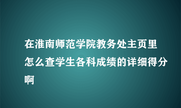 在淮南师范学院教务处主页里怎么查学生各科成绩的详细得分啊