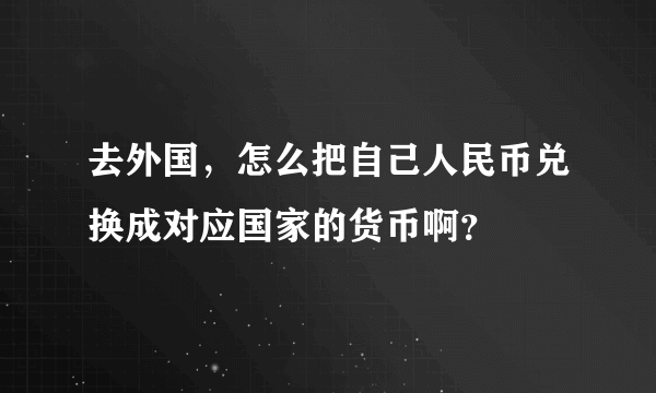 去外国，怎么把自己人民币兑换成对应国家的货币啊？