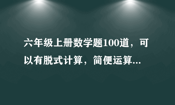 六年级上册数学题100道，可以有脱式计算，简便运算（最好少些），解方程，要带答案，有用的+悬赏，急用！