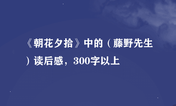 《朝花夕拾》中的（藤野先生）读后感，300字以上